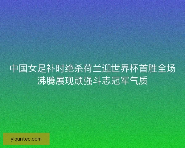 中国女足补时绝杀荷兰迎世界杯首胜全场沸腾展现顽强斗志冠军气质