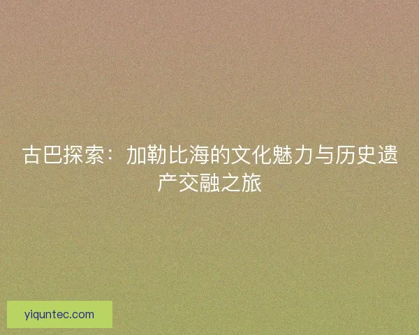 古巴探索：加勒比海的文化魅力与历史遗产交融之旅