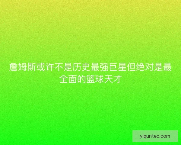 詹姆斯或许不是历史最强巨星但绝对是最全面的篮球天才