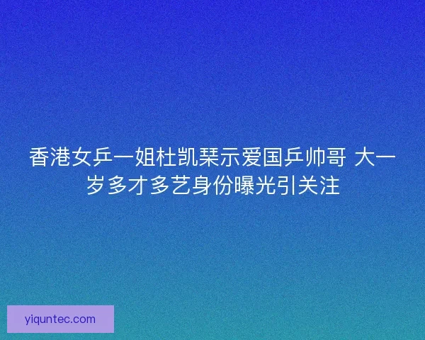 香港女乒一姐杜凯琹示爱国乒帅哥 大一岁多才多艺身份曝光引关注