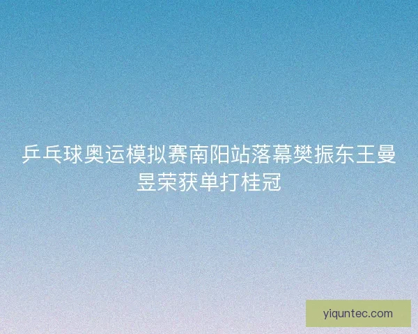 乒乓球奥运模拟赛南阳站落幕樊振东王曼昱荣获单打桂冠