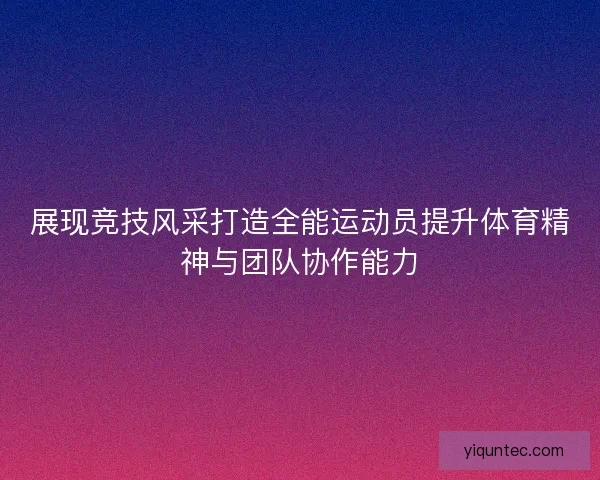 展现竞技风采打造全能运动员提升体育精神与团队协作能力 展现竞技风采打造全能运动员提升体育精神与团队协作能力