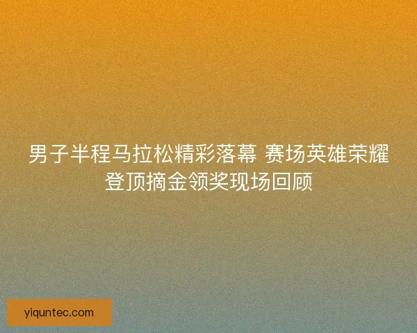 男子半程马拉松精彩落幕 赛场英雄荣耀登顶摘金领奖现场回顾