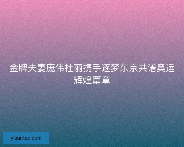 金牌夫妻庞伟杜丽携手逐梦东京共谱奥运辉煌篇章