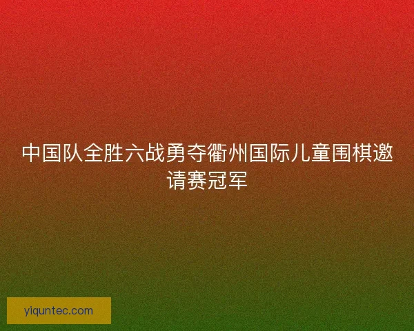 中国队全胜六战勇夺衢州国际儿童围棋邀请赛冠军