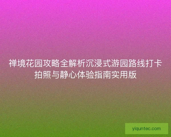 禅境花园攻略全解析沉浸式游园路线打卡拍照与静心体验指南实用版 禅境花园攻略全解析沉浸式游园路线打卡拍照与静心体验指南实用版