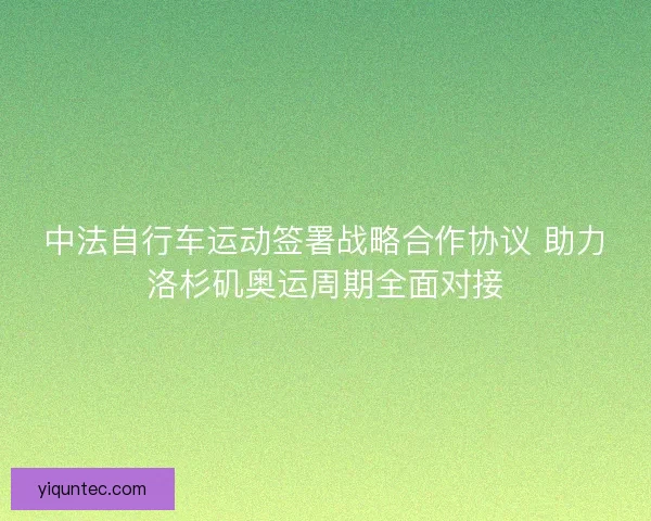 中法自行车运动签署战略合作协议 助力洛杉矶奥运周期全面对接