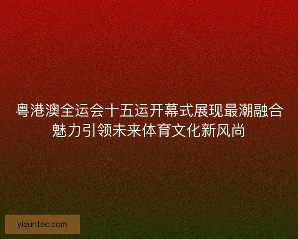 粤港澳全运会十五运开幕式展现最潮融合魅力引领未来体育文化新风尚