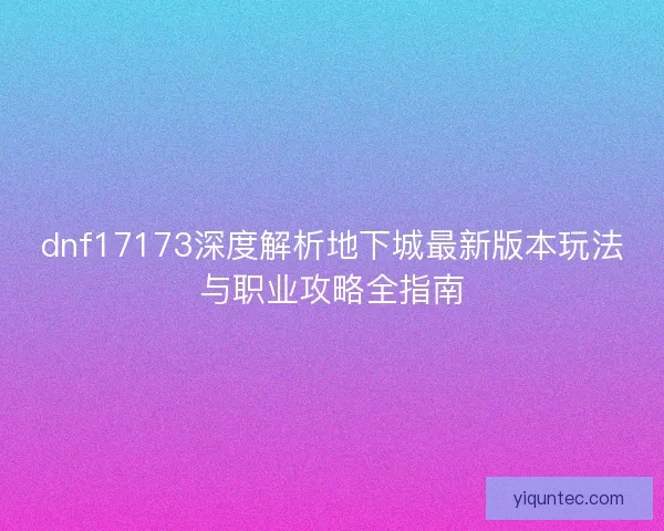 dnf17173深度解析地下城最新版本玩法与职业攻略全指南