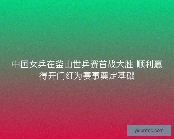 中国女乒在釜山世乒赛首战大胜 顺利赢得开门红为赛事奠定基础 中国女乒在釜山世乒赛首战大胜 顺利赢得开门红为赛事奠定基础