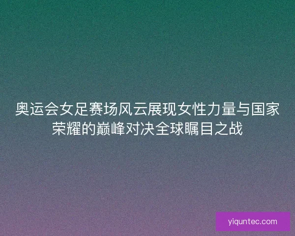 奥运会女足赛场风云展现女性力量与国家荣耀的巅峰对决全球瞩目之战