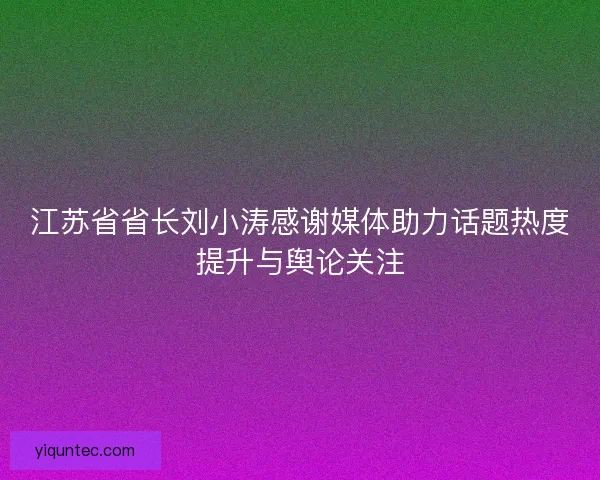 江苏省省长刘小涛感谢媒体助力话题热度提升与舆论关注