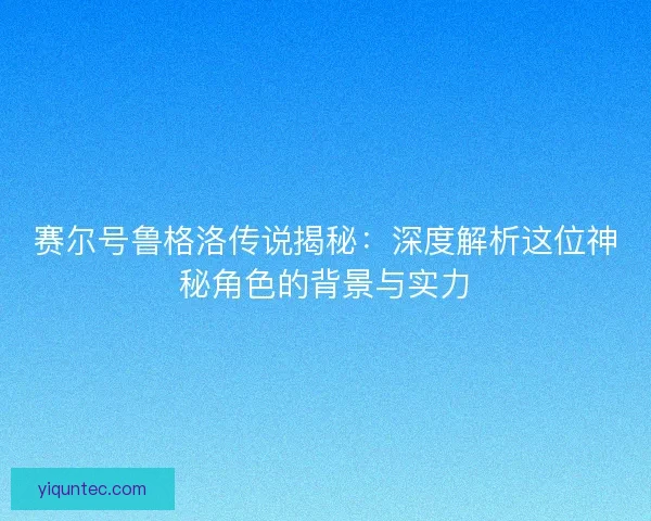 赛尔号鲁格洛传说揭秘：深度解析这位神秘角色的背景与实力