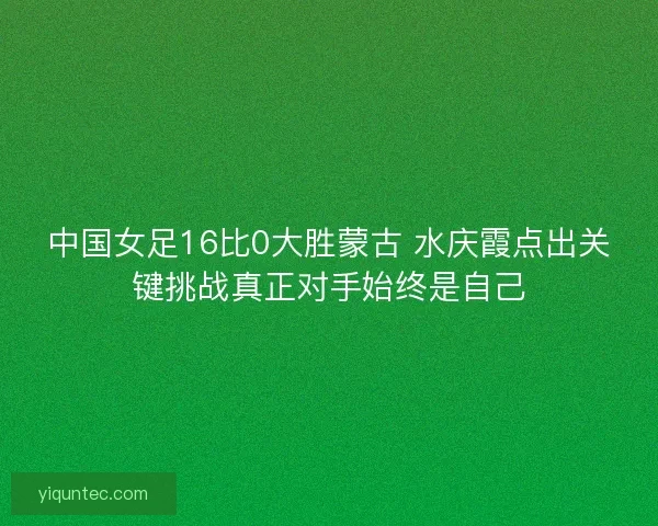 中国女足16比0大胜蒙古 水庆霞点出关键挑战真正对手始终是自己