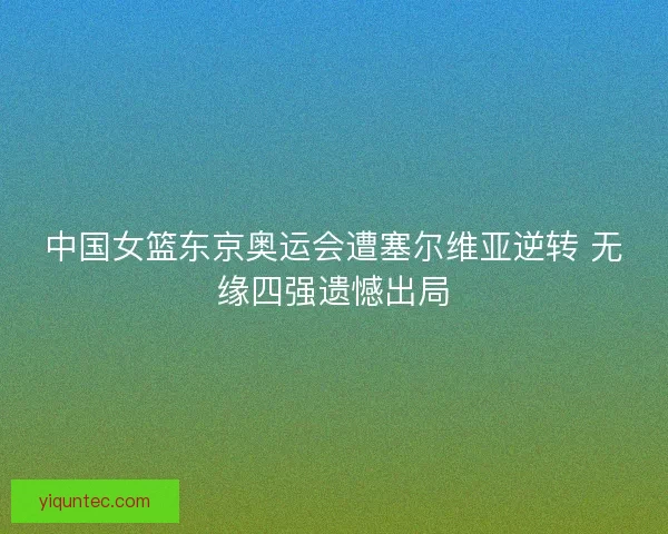 中国女篮东京奥运会遭塞尔维亚逆转 无缘四强遗憾出局