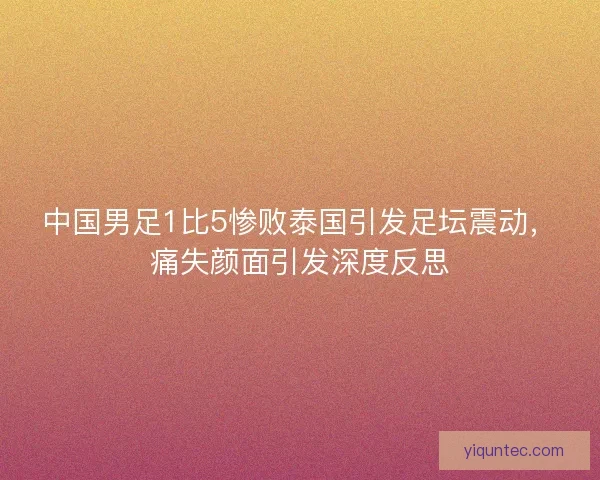 中国男足1比5惨败泰国引发足坛震动,痛失颜面引发深度反思 中国男足1比5惨败泰国引发足坛震动,痛失颜面引发深度反思