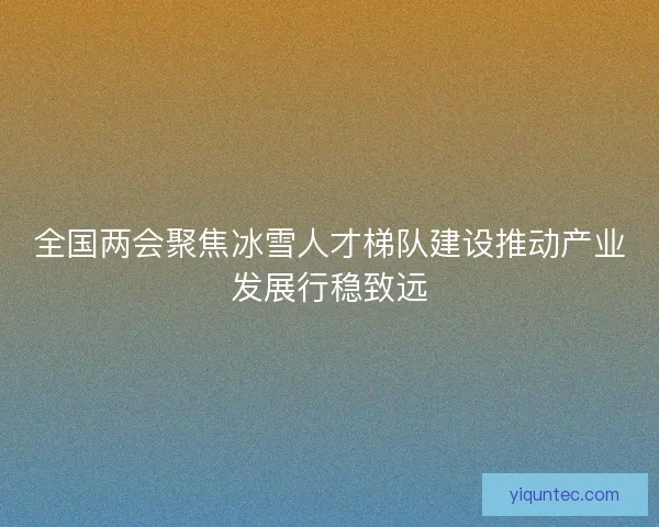 全国两会聚焦冰雪人才梯队建设推动产业发展行稳致远 全国两会聚焦冰雪人才梯队建设推动产业发展行稳致远